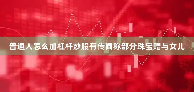 普通人怎么加杠杆炒股有传闻称部分珠宝赠与女儿
