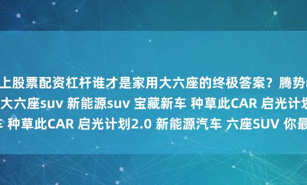 网上股票配资杠杆谁才是家用大六座的终极答案？腾势n8l 问界m8 理想l8 大六座suv 新能源suv 宝藏新车 种草此CAR 启光计划2.0 新能源汽车 六座SUV 你最看好谁？