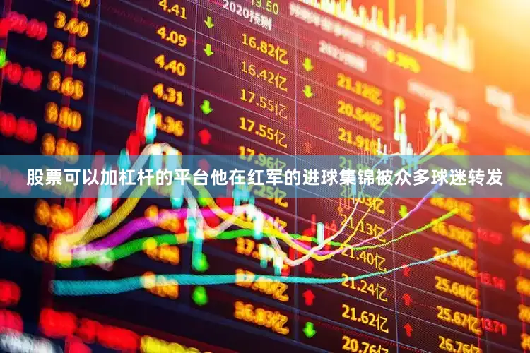 股票可以加杠杆的平台他在红军的进球集锦被众多球迷转发
