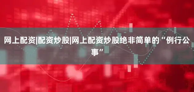 网上配资|配资炒股|网上配资炒股绝非简单的“例行公事”