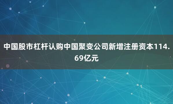中国股市杠杆认购中国聚变公司新增注册资本114.69亿元