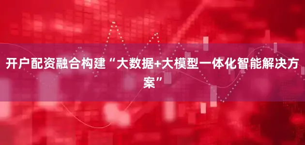 开户配资融合构建“大数据+大模型一体化智能解决方案”
