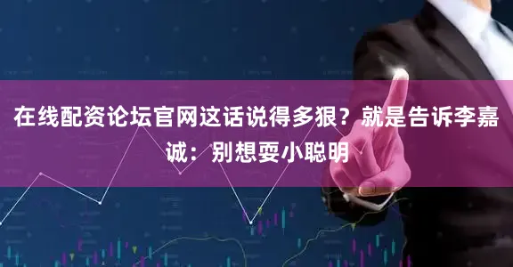 在线配资论坛官网这话说得多狠？就是告诉李嘉诚：别想耍小聪明