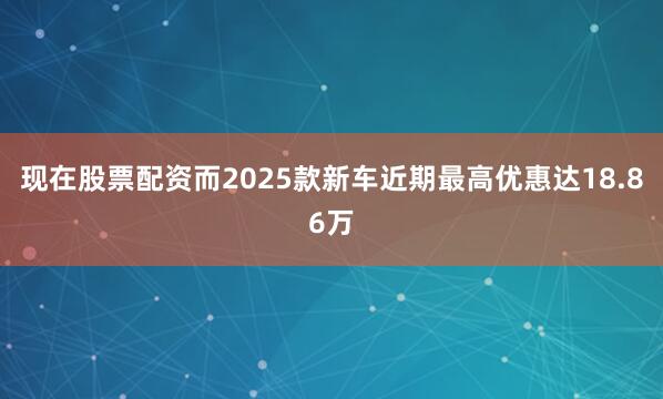 现在股票配资而2025款新车近期最高优惠达18.86万