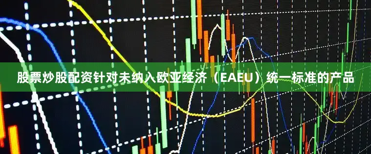 股票炒股配资针对未纳入欧亚经济（EAEU）统一标准的产品