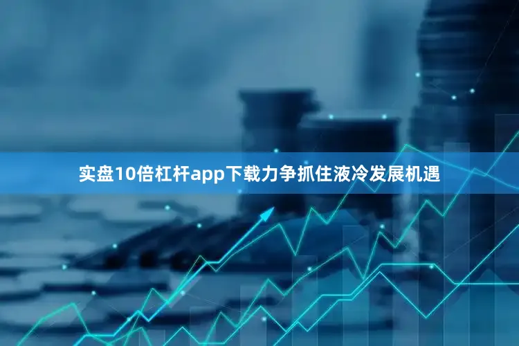 实盘10倍杠杆app下载力争抓住液冷发展机遇