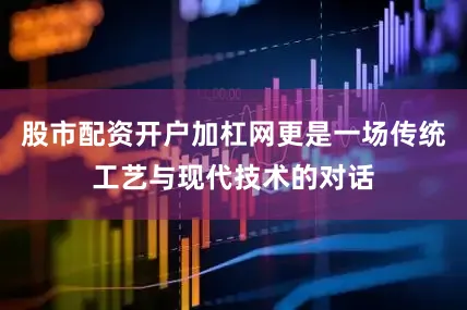 股市配资开户加杠网更是一场传统工艺与现代技术的对话