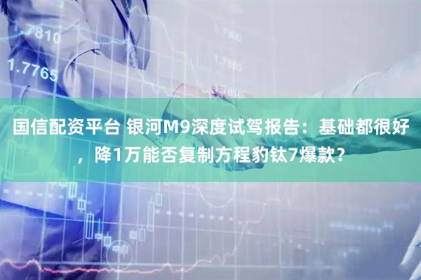 国信配资平台 银河M9深度试驾报告：基础都很好，降1万能否复制方程豹钛7爆款？