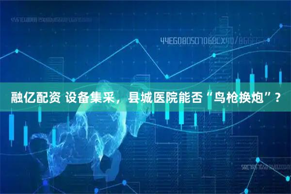 融亿配资 设备集采，县城医院能否“鸟枪换炮”？
