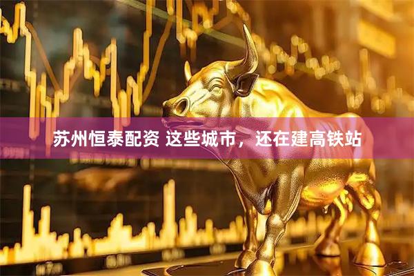 苏州恒泰配资 这些城市，还在建高铁站