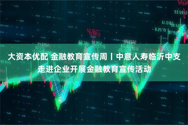 大资本优配 金融教育宣传周丨中意人寿临沂中支走进企业开展金融教育宣传活动