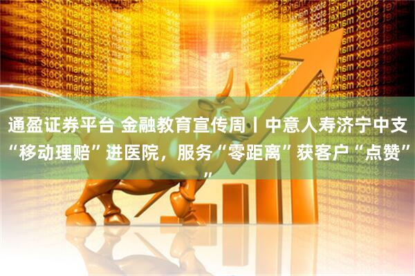 通盈证券平台 金融教育宣传周丨中意人寿济宁中支“移动理赔”进医院，服务“零距离”获客户“点赞”
