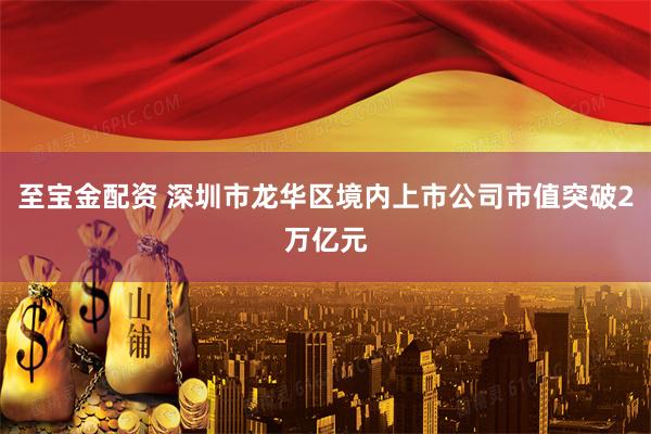 至宝金配资 深圳市龙华区境内上市公司市值突破2万亿元