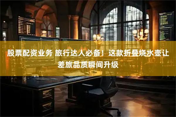 股票配资业务 旅行达人必备！这款折叠烧水壶让差旅品质瞬间升级