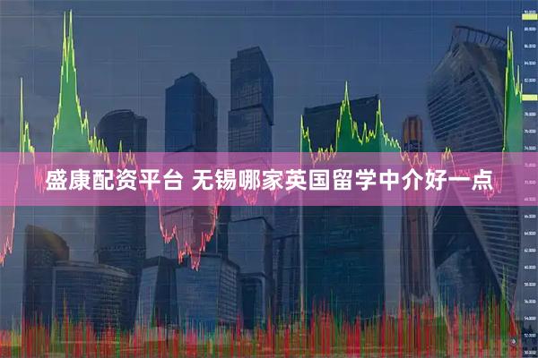 盛康配资平台 无锡哪家英国留学中介好一点