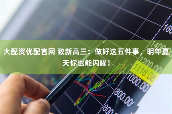 大配资优配官网 致新高三：做好这五件事，明年夏天你也能闪耀！