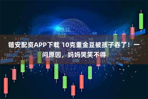 锴安配资APP下载 10克重金豆被孩子吞了！一问原因，妈妈哭笑不得