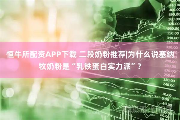 恒牛所配资APP下载 二段奶粉推荐|为什么说塞纳牧奶粉是“乳铁蛋白实力派”？