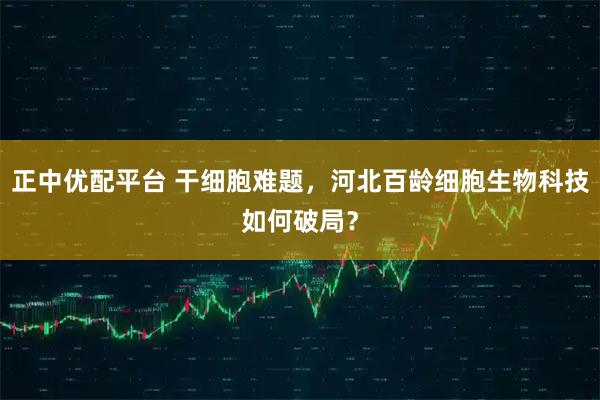 正中优配平台 干细胞难题，河北百龄细胞生物科技如何破局？