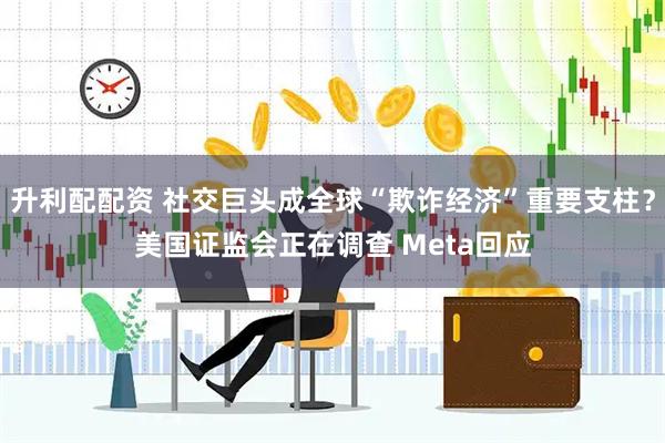 升利配配资 社交巨头成全球“欺诈经济”重要支柱？美国证监会正在调查 Meta回应
