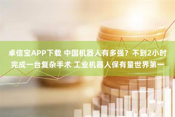卓信宝APP下载 中国机器人有多强？不到2小时完成一台复杂手术 工业机器人保有量世界第一