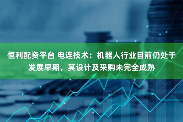 恒利配资平台 电连技术：机器人行业目前仍处于发展早期，其设计及采购未完全成熟