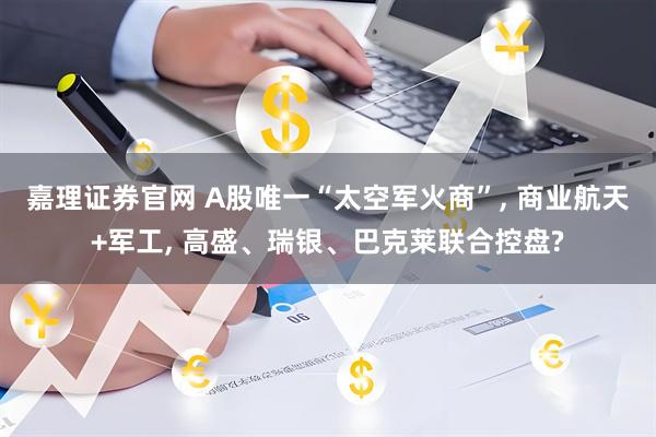 嘉理证券官网 A股唯一“太空军火商”, 商业航天+军工, 高盛、瑞银、巴克莱联合控盘?