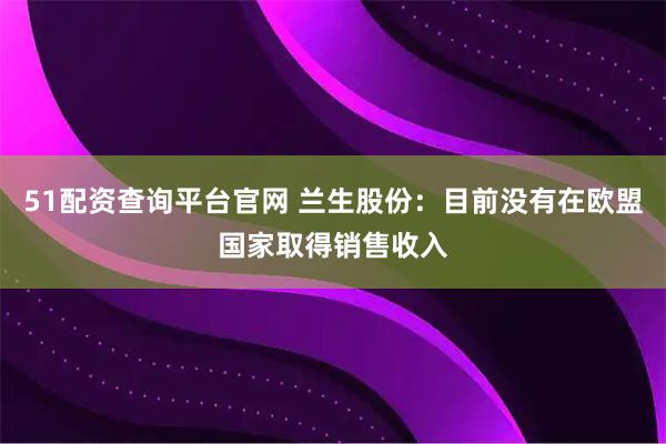 51配资查询平台官网 兰生股份：目前没有在欧盟国家取得销售收入
