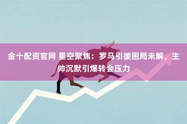 金十配资官网 星空聚焦：罗马引援困局未解，主帅沉默引爆转会压力