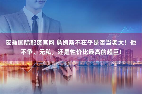 宏盈国际配资官网 詹姆斯不在乎是否当老大！他不争、无私，还是性价比最高的超巨！