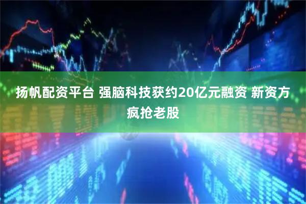 扬帆配资平台 强脑科技获约20亿元融资 新资方疯抢老股