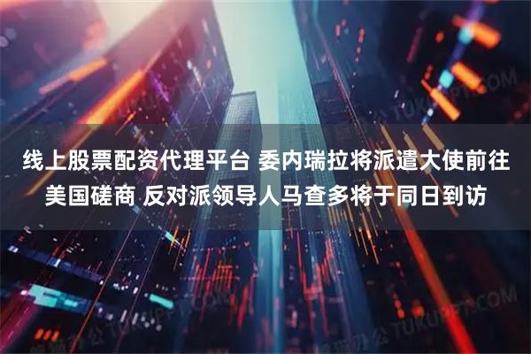 线上股票配资代理平台 委内瑞拉将派遣大使前往美国磋商 反对派领导人马查多将于同日到访