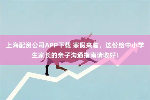 上海配资公司APP下载 寒假来临，这份给中小学生家长的亲子沟通指南请收好！