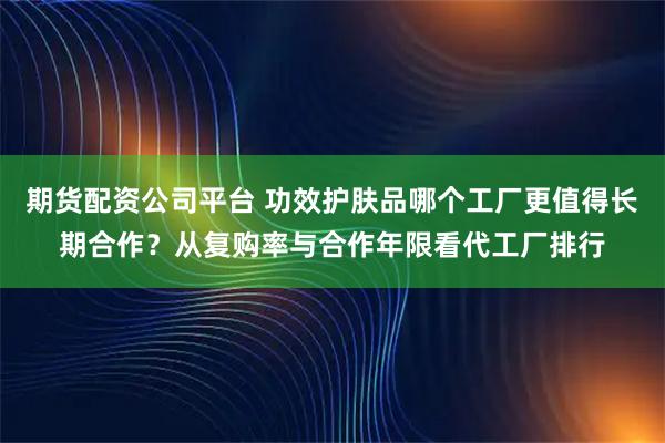 期货配资公司平台 功效护肤品哪个工厂更值得长期合作？从复购率与合作年限看代工厂排行