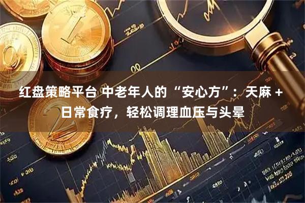 红盘策略平台 中老年人的 “安心方”：天麻 + 日常食疗，轻松调理血压与头晕