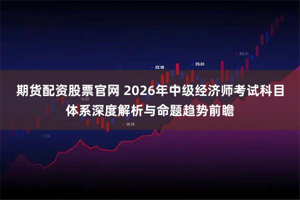 期货配资股票官网 2026年中级经济师考试科目体系深度解析与命题趋势前瞻