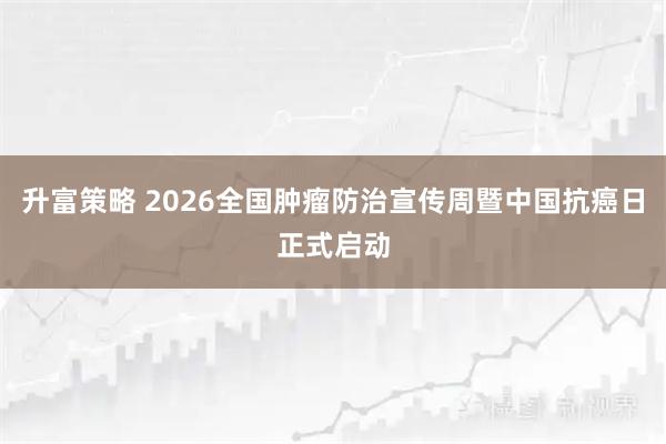 升富策略 2026全国肿瘤防治宣传周暨中国抗癌日正式启动