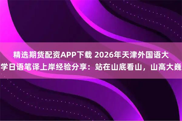 精选期货配资APP下载 2026年天津外国语大学日语笔译上岸经验分享：站在山底看山，山高大巍