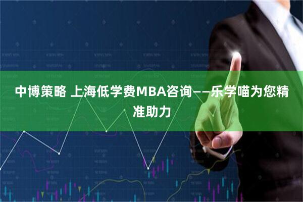 中博策略 上海低学费MBA咨询——乐学喵为您精准助力