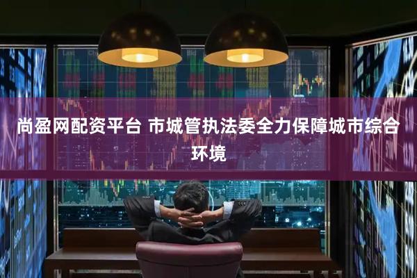 尚盈网配资平台 市城管执法委全力保障城市综合环境