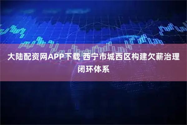 大陆配资网APP下载 西宁市城西区构建欠薪治理闭环体系